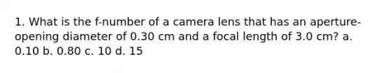 1. What is the f-number of a camera lens that has an aperture-opening diameter of 0.30 cm and a focal length of 3.0 cm? a. 0.10 b. 0.80 c. 10 d. 15