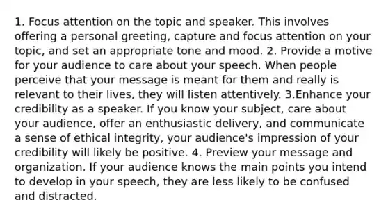 1. Focus attention on the topic and speaker. This involves offering a personal greeting, capture and focus attention on your topic, and set an appropriate tone and mood. 2. Provide a motive for your audience to care about your speech. When people perceive that your message is meant for them and really is relevant to their lives, they will listen attentively. 3.Enhance your credibility as a speaker. If you know your subject, care about your audience, offer an enthusiastic delivery, and communicate a sense of ethical integrity, your audience's impression of your credibility will likely be positive. 4. Preview your message and organization. If your audience knows the main points you intend to develop in your speech, they are less likely to be confused and distracted.