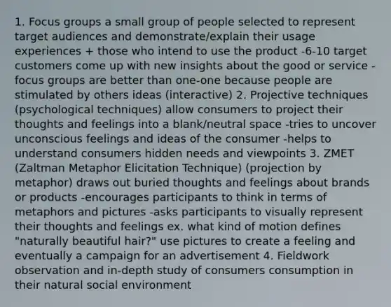 1. Focus groups a small group of people selected to represent target audiences and demonstrate/explain their usage experiences + those who intend to use the product -6-10 target customers come up with new insights about the good or service -focus groups are better than one-one because people are stimulated by others ideas (interactive) 2. Projective techniques (psychological techniques) allow consumers to project their thoughts and feelings into a blank/neutral space -tries to uncover unconscious feelings and ideas of the consumer -helps to understand consumers hidden needs and viewpoints 3. ZMET (Zaltman Metaphor Elicitation Technique) (projection by metaphor) draws out buried thoughts and feelings about brands or products -encourages participants to think in terms of metaphors and pictures -asks participants to visually represent their thoughts and feelings ex. what kind of motion defines "naturally beautiful hair?" use pictures to create a feeling and eventually a campaign for an advertisement 4. Fieldwork observation and in-depth study of consumers consumption in their natural social environment