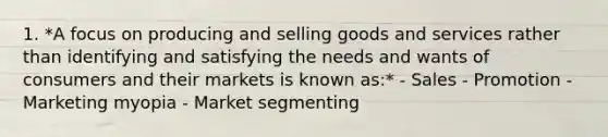 1. *A focus on producing and selling goods and services rather than identifying and satisfying the needs and wants of consumers and their markets is known as:* - Sales - Promotion - Marketing myopia - Market segmenting