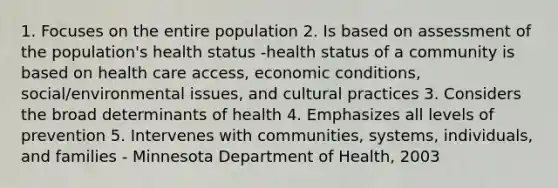 1. Focuses on the entire population 2. Is based on assessment of the population's health status -health status of a community is based on health care access, economic conditions, social/environmental issues, and cultural practices 3. Considers the broad determinants of health 4. Emphasizes all levels of prevention 5. Intervenes with communities, systems, individuals, and families - Minnesota Department of Health, 2003