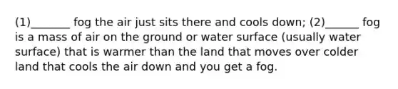 (1)_______ fog the air just sits there and cools down; (2)______ fog is a mass of air on the ground or water surface (usually water surface) that is warmer than the land that moves over colder land that cools the air down and you get a fog.