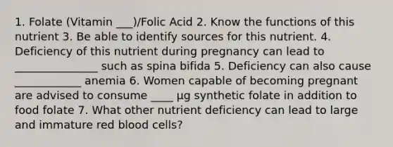 1. Folate (Vitamin ___)/Folic Acid 2. Know the functions of this nutrient 3. Be able to identify sources for this nutrient. 4. Deficiency of this nutrient during pregnancy can lead to _______________ such as spina bifida 5. Deficiency can also cause ____________ anemia 6. Women capable of becoming pregnant are advised to consume ____ μg synthetic folate in addition to food folate 7. What other nutrient deficiency can lead to large and immature red blood cells?