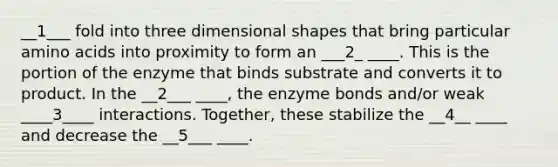 __1___ fold into three dimensional shapes that bring particular amino acids into proximity to form an ___2_ ____. This is the portion of the enzyme that binds substrate and converts it to product. In the __2___ ____, the enzyme bonds and/or weak ____3____ interactions. Together, these stabilize the __4__ ____ and decrease the __5___ ____.