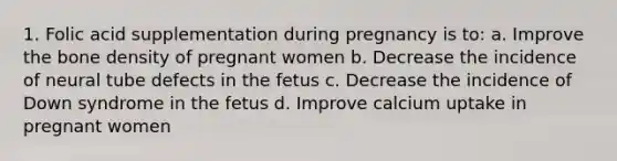 1. Folic acid supplementation during pregnancy is to: a. Improve the bone density of pregnant women b. Decrease the incidence of neural tube defects in the fetus c. Decrease the incidence of Down syndrome in the fetus d. Improve calcium uptake in pregnant women