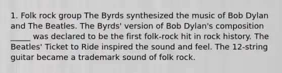 1. Folk rock group The Byrds synthesized the music of Bob Dylan and The Beatles. The Byrds' version of Bob Dylan's composition _____ was declared to be the first folk-rock hit in rock history. The Beatles' Ticket to Ride inspired the sound and feel. The 12-string guitar became a trademark sound of folk rock.