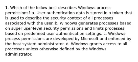 1. Which of the follow best describes Windows process permissions? a. User authentication data is stored in a token that is used to describe the security context of all processes associated with the user. b. Windows generates processes based on super user-level security permissions and limits processes based on predefined user authentication settings. c. Windows process permissions are developed by Microsoft and enforced by the host system administrator. d. Windows grants access to all processes unless otherwise defined by the Windows administrator.