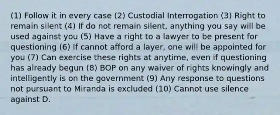 (1) Follow it in every case (2) Custodial Interrogation (3) Right to remain silent (4) If do not remain silent, anything you say will be used against you (5) Have a right to a lawyer to be present for questioning (6) If cannot afford a layer, one will be appointed for you (7) Can exercise these rights at anytime, even if questioning has already begun (8) BOP on any waiver of rights knowingly and intelligently is on the government (9) Any response to questions not pursuant to Miranda is excluded (10) Cannot use silence against D.