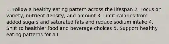 1. Follow a healthy eating pattern across the lifespan 2. Focus on variety, nutrient density, and amount 3. Limit calories from added sugars and saturated fats and reduce sodium intake 4. Shift to healthier food and beverage choices 5. Support healthy eating patterns for all