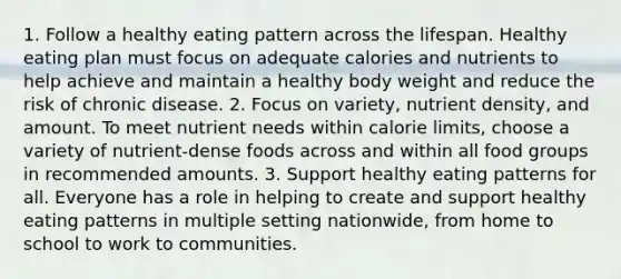 1. Follow a healthy eating pattern across the lifespan. Healthy eating plan must focus on adequate calories and nutrients to help achieve and maintain a healthy body weight and reduce the risk of chronic disease. 2. Focus on variety, nutrient density, and amount. To meet nutrient needs within calorie limits, choose a variety of nutrient-dense foods across and within all food groups in recommended amounts. 3. Support healthy eating patterns for all. Everyone has a role in helping to create and support healthy eating patterns in multiple setting nationwide, from home to school to work to communities.