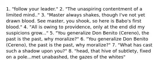 1. "follow your leader." 2. "The unaspiring contentment of a limited mind.." 3. "Master always shakes, though I've not yet drawn blood. See master, you shook, so here is Babo's first blood." 4. "All is owing to providence, only at the end did my suspicions grow..." 5. "You generalize Don Benito (Cereno), the past is the past, why moralize?" 6. "You generalize Don Benito (Cereno), the past is the past, why moralize?" 7. "What has cast such a shadow upon you?" 8. "head, that hive of subtlety, fixed on a pole...met unabashed, the gazes of the whites"