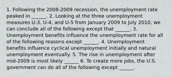 1. Following the​ 2008-2009 recession, the <a href='https://www.questionai.com/knowledge/kh7PJ5HsOk-unemployment-rate' class='anchor-knowledge'>unemployment rate</a> peaked in​ ______. 2. Looking at the three unemployment measures​ U-3, U-4, and​ U-5 from January 2009 to July​ 2010, we can conclude all of the following except that​ ______. 3. Unemployment benefits influence the unemployment rate for all of the following reasons except​ ______. 4. Unemployment benefits influence cyclical unemployment initially and natural unemployment eventually. 5. The rise in unemployment after​ mid-2009 is most likely​ ______ 6. To create more​ jobs, the U.S. government can do all of the following except​ ______.