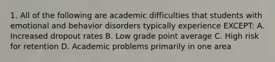 1. All of the following are academic difficulties that students with emotional and behavior disorders typically experience EXCEPT: A. Increased dropout rates B. Low grade point average C. High risk for retention D. Academic problems primarily in one area