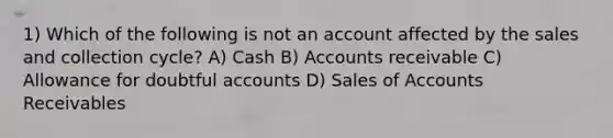 1) Which of the following is not an account affected by the sales and collection cycle? A) Cash B) Accounts receivable C) Allowance for doubtful accounts D) Sales of Accounts Receivables