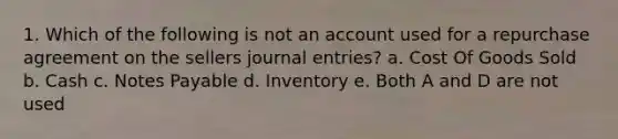 1. Which of the following is not an account used for a repurchase agreement on the sellers journal entries? a. Cost Of Goods Sold b. Cash c. Notes Payable d. Inventory e. Both A and D are not used