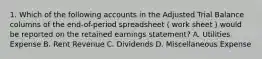 1. Which of the following accounts in the Adjusted Trial Balance columns of the end-of-period spreadsheet（work sheet）would be reported on the retained earnings statement? A. Utilities Expense B. Rent Revenue C. Dividends D. Miscellaneous Expense