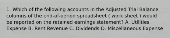 1. Which of the following accounts in the Adjusted Trial Balance columns of the end-of-period spreadsheet（work sheet）would be reported on the retained earnings statement? A. Utilities Expense B. Rent Revenue C. Dividends D. Miscellaneous Expense