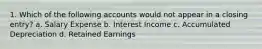 1. Which of the following accounts would not appear in a closing entry? a. Salary Expense b. Interest Income c. Accumulated Depreciation d. Retained Earnings