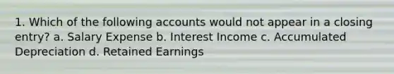 1. Which of the following accounts would not appear in a closing entry? a. Salary Expense b. Interest Income c. Accumulated Depreciation d. Retained Earnings