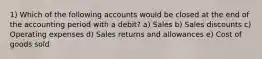 1) Which of the following accounts would be closed at the end of the accounting period with a debit? a) Sales b) Sales discounts c) Operating expenses d) Sales returns and allowances e) Cost of goods sold