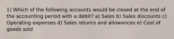 1) Which of the following accounts would be closed at the end of the accounting period with a debit? a) Sales b) Sales discounts c) Operating expenses d) Sales returns and allowances e) Cost of goods sold