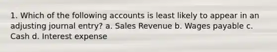 1. Which of the following accounts is least likely to appear in an adjusting journal entry? a. Sales Revenue b. Wages payable c. Cash d. Interest expense