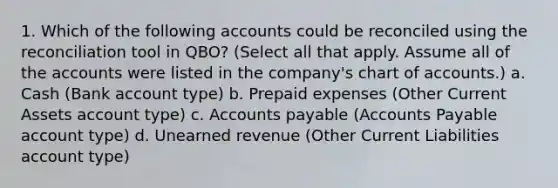 1. Which of the following accounts could be reconciled using the reconciliation tool in QBO? (Select all that apply. Assume all of the accounts were listed in the company's chart of accounts.) a. Cash (Bank account type) b. <a href='https://www.questionai.com/knowledge/kUVcSWv2zu-prepaid-expenses' class='anchor-knowledge'>prepaid expenses</a> (Other Current Assets account type) c. <a href='https://www.questionai.com/knowledge/kWc3IVgYEK-accounts-payable' class='anchor-knowledge'>accounts payable</a> (Accounts Payable account type) d. Unearned revenue (Other Current Liabilities account type)