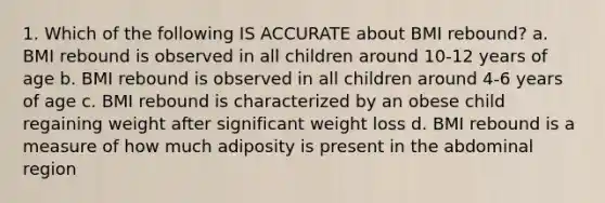 1. Which of the following IS ACCURATE about BMI rebound? a. BMI rebound is observed in all children around 10-12 years of age b. BMI rebound is observed in all children around 4-6 years of age c. BMI rebound is characterized by an obese child regaining weight after significant weight loss d. BMI rebound is a measure of how much adiposity is present in the abdominal region