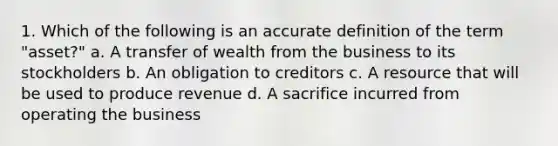 1. Which of the following is an accurate definition of the term "asset?" a. A transfer of wealth from the business to its stockholders b. An obligation to creditors c. A resource that will be used to produce revenue d. A sacrifice incurred from operating the business