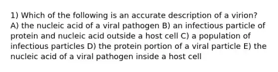 1) Which of the following is an accurate description of a virion? A) the nucleic acid of a viral pathogen B) an infectious particle of protein and nucleic acid outside a host cell C) a population of infectious particles D) the protein portion of a viral particle E) the nucleic acid of a viral pathogen inside a host cell