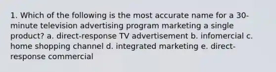 1. Which of the following is the most accurate name for a 30-minute television advertising program marketing a single product? a. direct-response TV advertisement b. infomercial c. home shopping channel d. integrated marketing e. direct-response commercial