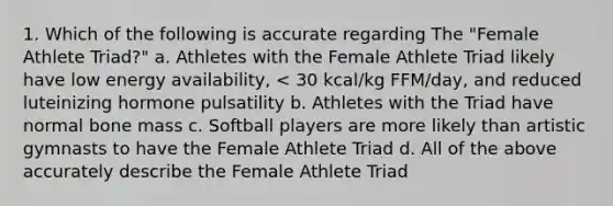 1. Which of the following is accurate regarding The "Female Athlete Triad?" a. Athletes with the Female Athlete Triad likely have low energy availability, < 30 kcal/kg FFM/day, and reduced luteinizing hormone pulsatility b. Athletes with the Triad have normal bone mass c. Softball players are more likely than artistic gymnasts to have the Female Athlete Triad d. All of the above accurately describe the Female Athlete Triad