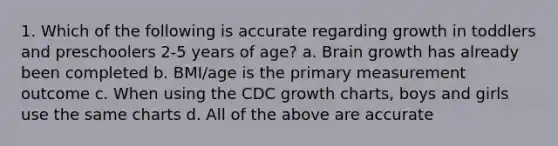 1. Which of the following is accurate regarding growth in toddlers and preschoolers 2-5 years of age? a. Brain growth has already been completed b. BMI/age is the primary measurement outcome c. When using the CDC growth charts, boys and girls use the same charts d. All of the above are accurate