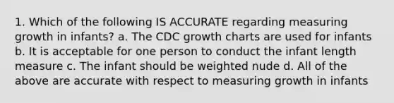 1. Which of the following IS ACCURATE regarding measuring growth in infants? a. The CDC growth charts are used for infants b. It is acceptable for one person to conduct the infant length measure c. The infant should be weighted nude d. All of the above are accurate with respect to measuring growth in infants