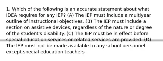 1. Which of the following is an accurate statement about what IDEA requires for any IEP? (A) The IEP must include a multiyear outline of instructional objectives. (B) The IEP must include a section on assistive devices, regardless of the nature or degree of the student's disability. (C) The IEP must be in effect before special education services or related services are provided. (D) The IEP must not be made available to any school personnel except special education teachers