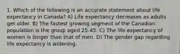 1. Which of the following is an accurate statement about life expectancy in Canada? A) Life expectancy decreases as adults get older. B) The fastest growing segment of the Canadian population is the group aged 25-45. C) The life expectancy of women is longer than that of men. D) The gender gap regarding life expectancy is widening.