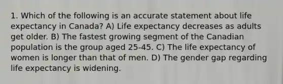 1. Which of the following is an accurate statement about life expectancy in Canada? A) Life expectancy decreases as adults get older. B) The fastest growing segment of the Canadian population is the group aged 25-45. C) The life expectancy of women is longer than that of men. D) The gender gap regarding life expectancy is widening.