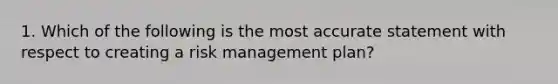 1. Which of the following is the most accurate statement with respect to creating a risk management plan?