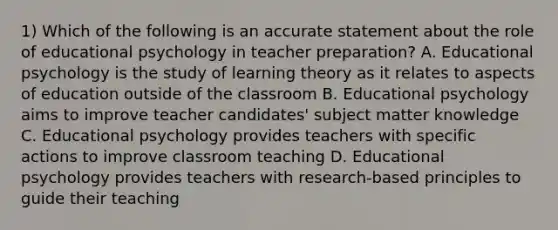 1) Which of the following is an accurate statement about the role of educational psychology in teacher preparation? A. Educational psychology is the study of learning theory as it relates to aspects of education outside of the classroom B. Educational psychology aims to improve teacher candidates' subject matter knowledge C. Educational psychology provides teachers with specific actions to improve classroom teaching D. Educational psychology provides teachers with research-based principles to guide their teaching