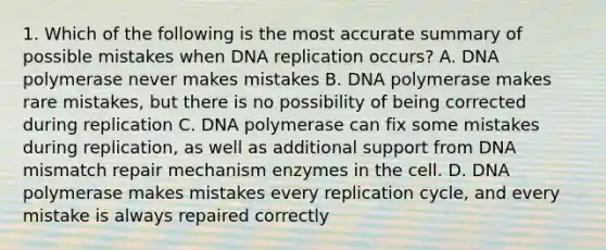 1. Which of the following is the most accurate summary of possible mistakes when DNA replication occurs? A. DNA polymerase never makes mistakes B. DNA polymerase makes rare mistakes, but there is no possibility of being corrected during replication C. DNA polymerase can fix some mistakes during replication, as well as additional support from DNA mismatch repair mechanism enzymes in the cell. D. DNA polymerase makes mistakes every replication cycle, and every mistake is always repaired correctly