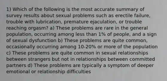 1) Which of the following is the most accurate summary of survey results about sexual problems such as erectile failure, trouble with lubrication, premature ejaculation, or trouble reaching orgasm? a) These problems are rare in the general population, occurring among less than 1% of people, and a sign of sexual dysfunction b) These problems are quite common, occasionally occurring among 10-20% or more of the population c) These problems are quite common in sexual relationships between strangers but not in relationships between committed partners d) These problems are typically a symptom of deeper emotional or relationship difficulties