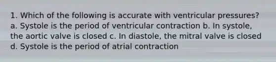 1. Which of the following is accurate with ventricular pressures? a. Systole is the period of ventricular contraction b. In systole, the aortic valve is closed c. In diastole, the mitral valve is closed d. Systole is the period of atrial contraction