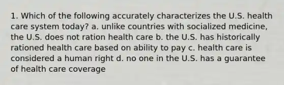 1. Which of the following accurately characterizes the U.S. health care system today? a. unlike countries with socialized medicine, the U.S. does not ration health care b. the U.S. has historically rationed health care based on ability to pay c. health care is considered a human right d. no one in the U.S. has a guarantee of health care coverage