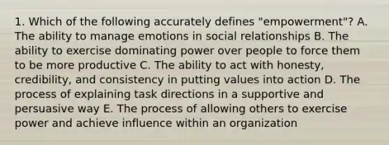 1. Which of the following accurately defines "empowerment"? A. The ability to manage emotions in social relationships B. The ability to exercise dominating power over people to force them to be more productive C. The ability to act with honesty, credibility, and consistency in putting values into action D. The process of explaining task directions in a supportive and persuasive way E. The process of allowing others to exercise power and achieve influence within an organization