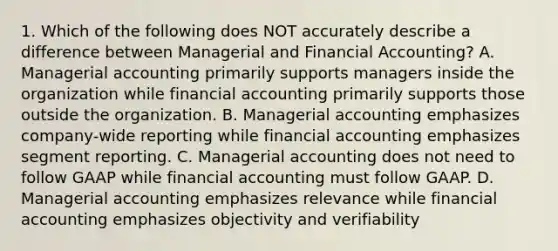 1. Which of the following does NOT accurately describe a difference between Managerial and Financial Accounting? A. Managerial accounting primarily supports managers inside the organization while financial accounting primarily supports those outside the organization. B. Managerial accounting emphasizes company-wide reporting while financial accounting emphasizes segment reporting. C. Managerial accounting does not need to follow GAAP while financial accounting must follow GAAP. D. Managerial accounting emphasizes relevance while financial accounting emphasizes objectivity and verifiability