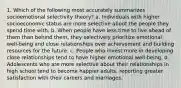 1. Which of the following most accurately summarizes socioemotional selectivity theory? a. Individuals with higher socioeconomic status are more selective about the people they spend time with. b. When people have less time to live ahead of them than behind them, they selectively prioritize emotional well-being and close relationships over achievement and building resources for the future. c. People who invest more in developing close relationships tend to have higher emotional well-being. d. Adolescents who are more selective about their relationships in high school tend to become happier adults, reporting greater satisfaction with their careers and marriages.