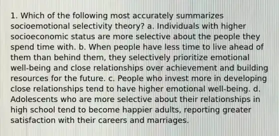 1. Which of the following most accurately summarizes socioemotional selectivity theory? a. Individuals with higher socioeconomic status are more selective about the people they spend time with. b. When people have less time to live ahead of them than behind them, they selectively prioritize emotional well-being and close relationships over achievement and building resources for the future. c. People who invest more in developing close relationships tend to have higher emotional well-being. d. Adolescents who are more selective about their relationships in high school tend to become happier adults, reporting greater satisfaction with their careers and marriages.