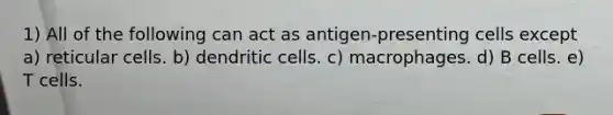 1) All of the following can act as antigen-presenting cells except a) reticular cells. b) dendritic cells. c) macrophages. d) B cells. e) T cells.