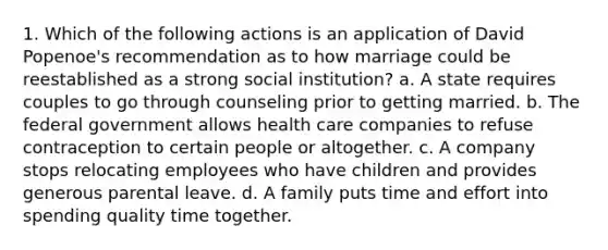 1. Which of the following actions is an application of David Popenoe's recommendation as to how marriage could be reestablished as a strong social institution? a. A state requires couples to go through counseling prior to getting married. b. The federal government allows health care companies to refuse contraception to certain people or altogether. c. A company stops relocating employees who have children and provides generous parental leave. d. A family puts time and effort into spending quality time together.