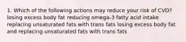 1. Which of the following actions may reduce your risk of CVD? losing excess body fat reducing omega-3 fatty acid intake replacing unsaturated fats with trans fats losing excess body fat and replacing unsaturated fats with trans fats